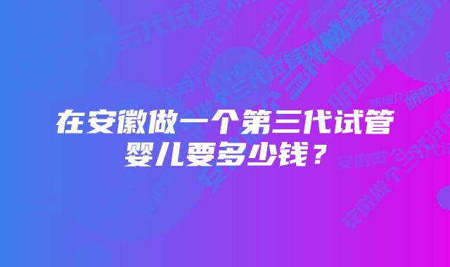 在安徽做一个第三代试管婴儿要多少钱？