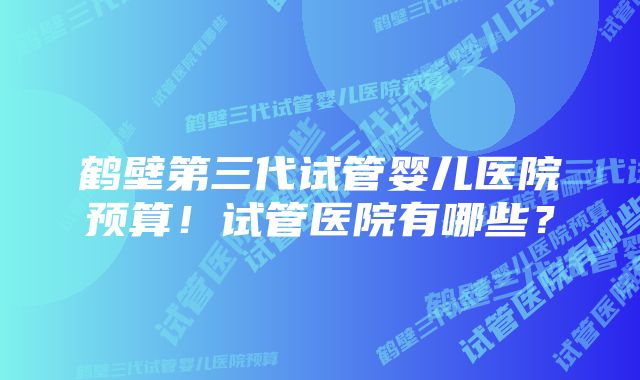 鹤壁第三代试管婴儿医院预算！试管医院有哪些？