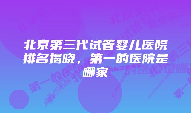 北京第三代试管婴儿医院排名揭晓，第一的医院是哪家