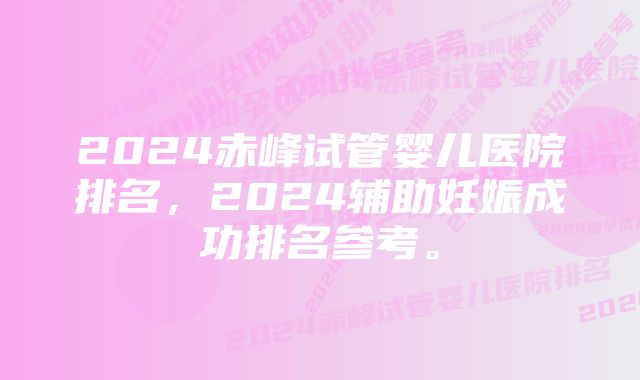 2024赤峰试管婴儿医院排名，2024辅助妊娠成功排名参考。