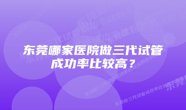 东莞哪家医院做三代试管成功率比较高？