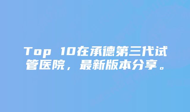 Top 10在承德第三代试管医院，最新版本分享。