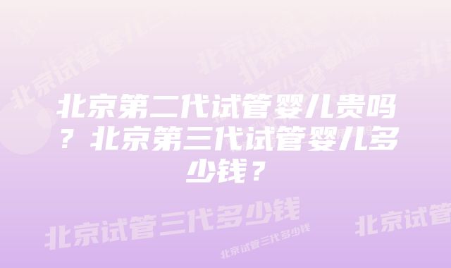 北京第二代试管婴儿贵吗？北京第三代试管婴儿多少钱？