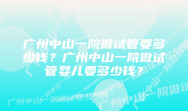 广州中山一院做试管要多少钱？广州中山一院做试管婴儿要多少钱？