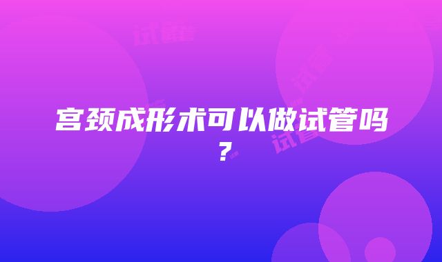 宫颈成形术可以做试管吗？