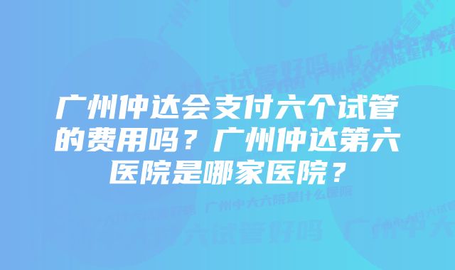 广州仲达会支付六个试管的费用吗？广州仲达第六医院是哪家医院？