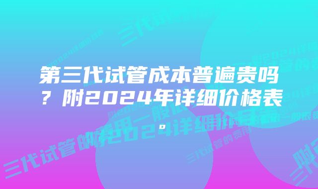 第三代试管成本普遍贵吗？附2024年详细价格表。