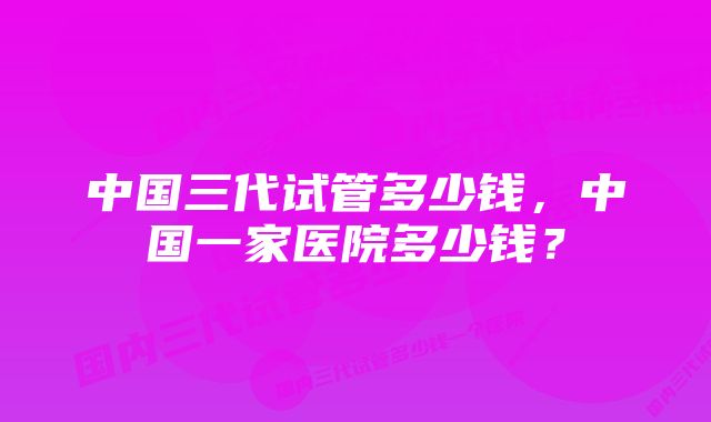 中国三代试管多少钱，中国一家医院多少钱？