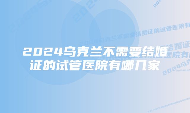 2024乌克兰不需要结婚证的试管医院有哪几家