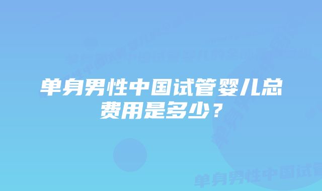 单身男性中国试管婴儿总费用是多少？