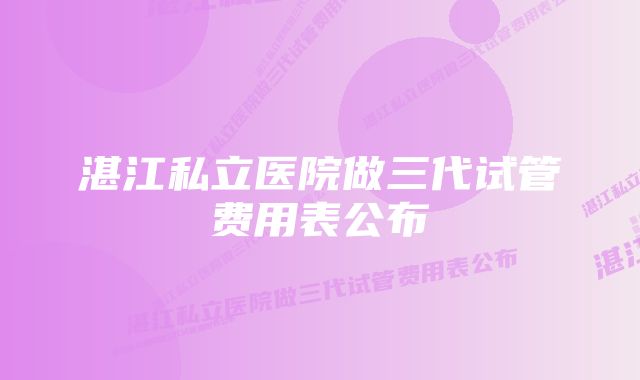 湛江私立医院做三代试管费用表公布