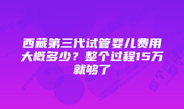 西藏第三代试管婴儿费用大概多少？整个过程15万就够了