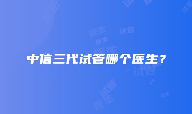 中信三代试管哪个医生？