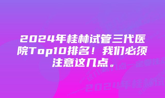 2024年桂林试管三代医院Top10排名！我们必须注意这几点。