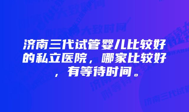 济南三代试管婴儿比较好的私立医院，哪家比较好，有等待时间。