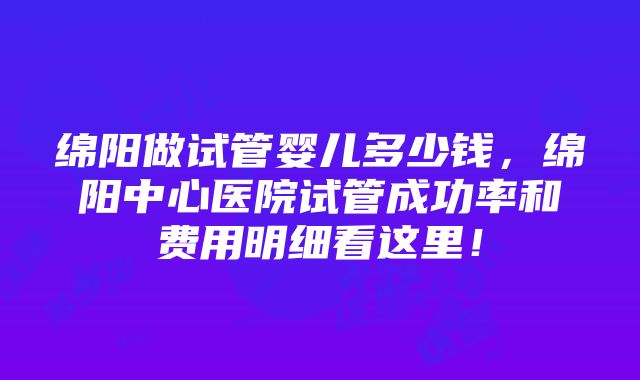 绵阳做试管婴儿多少钱，绵阳中心医院试管成功率和费用明细看这里！