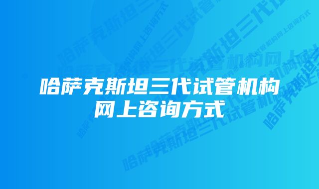 哈萨克斯坦三代试管机构网上咨询方式