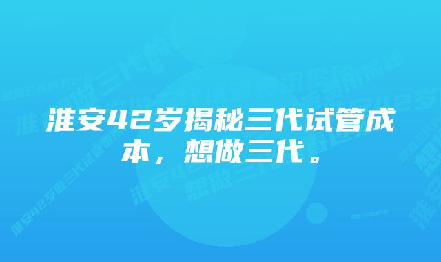 淮安42岁揭秘三代试管成本，想做三代。