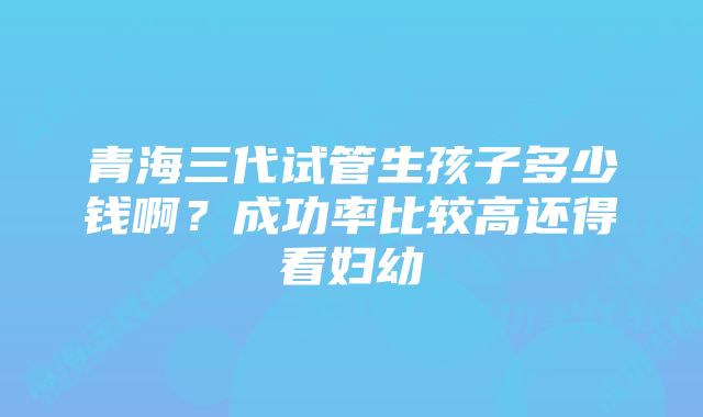 青海三代试管生孩子多少钱啊？成功率比较高还得看妇幼