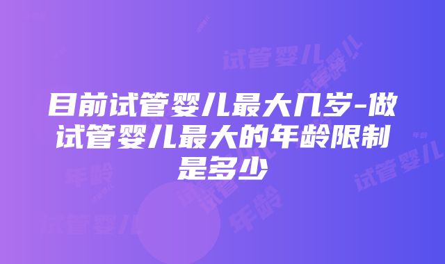 目前试管婴儿最大几岁-做试管婴儿最大的年龄限制是多少