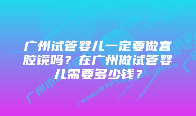 广州试管婴儿一定要做宫腔镜吗？在广州做试管婴儿需要多少钱？