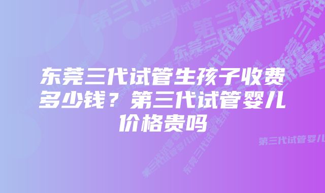 东莞三代试管生孩子收费多少钱？第三代试管婴儿价格贵吗