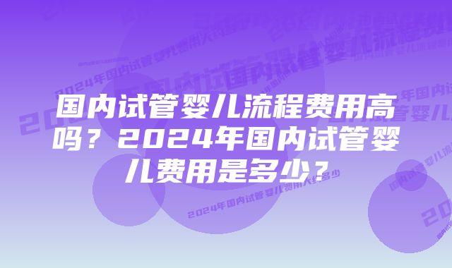 国内试管婴儿流程费用高吗？2024年国内试管婴儿费用是多少？