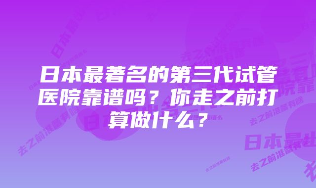 日本最著名的第三代试管医院靠谱吗？你走之前打算做什么？