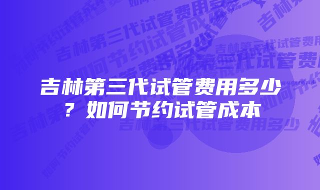 吉林第三代试管费用多少？如何节约试管成本