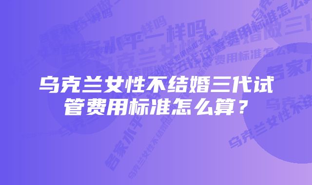 乌克兰女性不结婚三代试管费用标准怎么算？