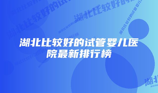 湖北比较好的试管婴儿医院最新排行榜