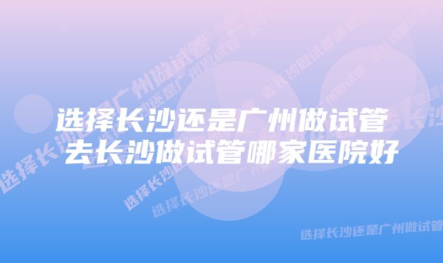 选择长沙还是广州做试管 去长沙做试管哪家医院好