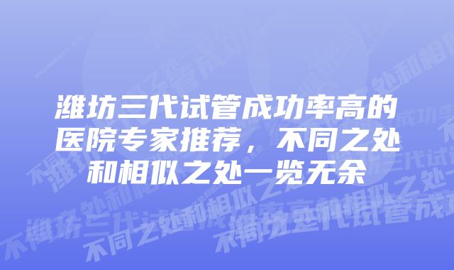 潍坊三代试管成功率高的医院专家推荐，不同之处和相似之处一览无余