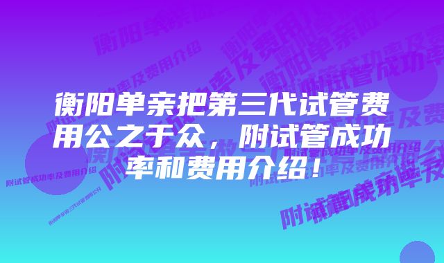 衡阳单亲把第三代试管费用公之于众，附试管成功率和费用介绍！