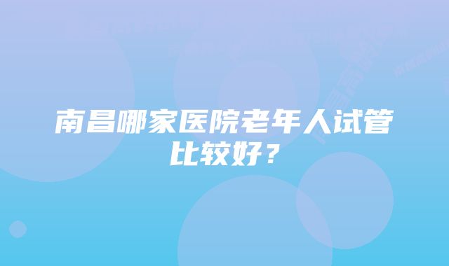 南昌哪家医院老年人试管比较好？