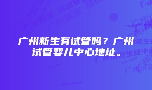 广州新生有试管吗？广州试管婴儿中心地址。