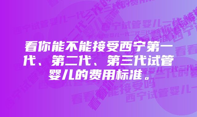 看你能不能接受西宁第一代、第二代、第三代试管婴儿的费用标准。