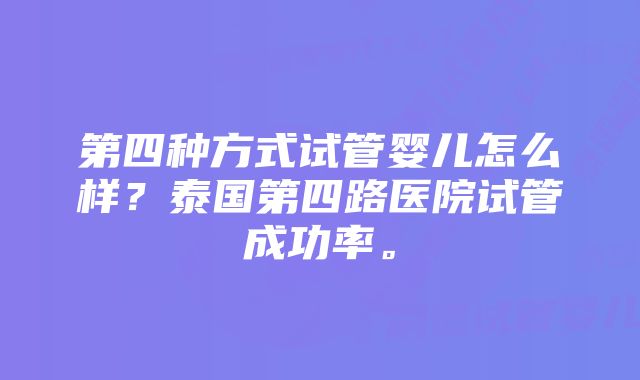 第四种方式试管婴儿怎么样？泰国第四路医院试管成功率。