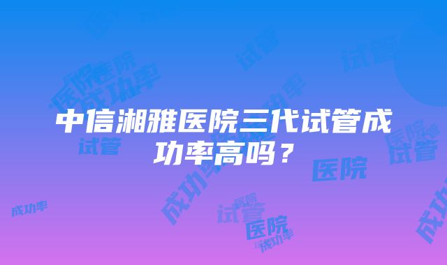 中信湘雅医院三代试管成功率高吗？