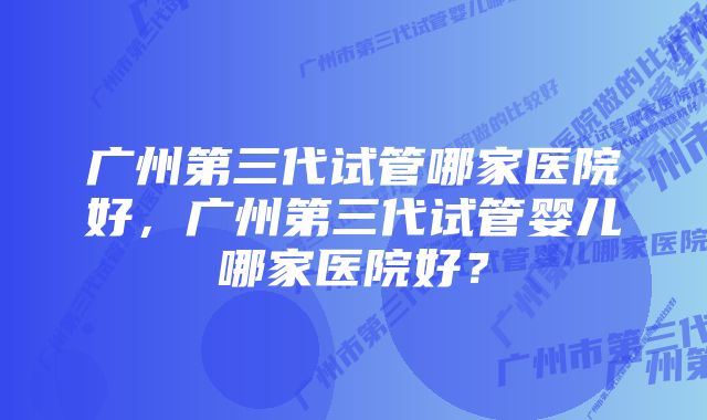 广州第三代试管哪家医院好，广州第三代试管婴儿哪家医院好？