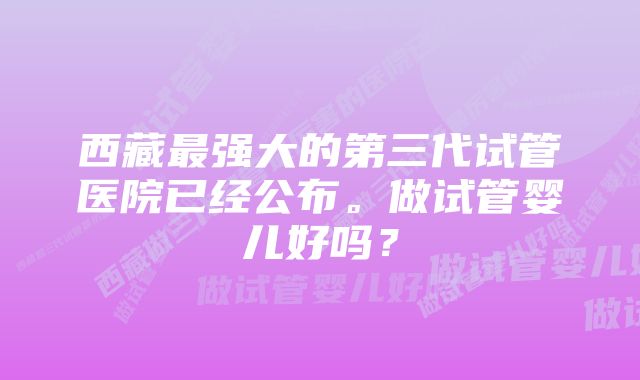 西藏最强大的第三代试管医院已经公布。做试管婴儿好吗？