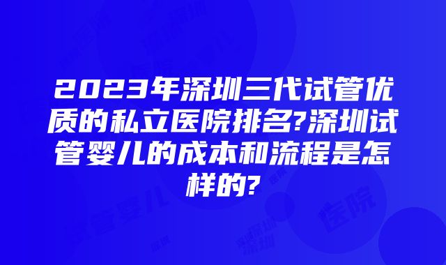 2023年深圳三代试管优质的私立医院排名?深圳试管婴儿的成本和流程是怎样的?