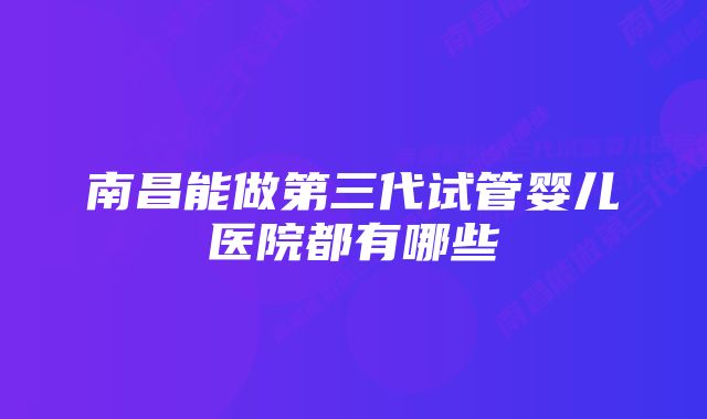 南昌能做第三代试管婴儿医院都有哪些