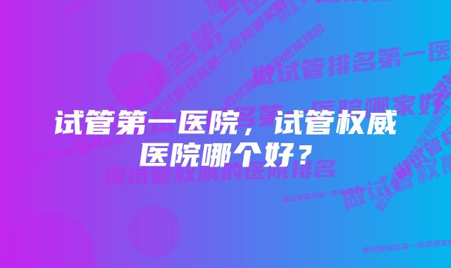 试管第一医院，试管权威医院哪个好？