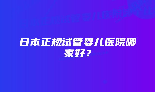 日本正规试管婴儿医院哪家好？