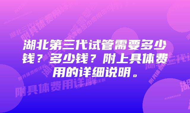 湖北第三代试管需要多少钱？多少钱？附上具体费用的详细说明。