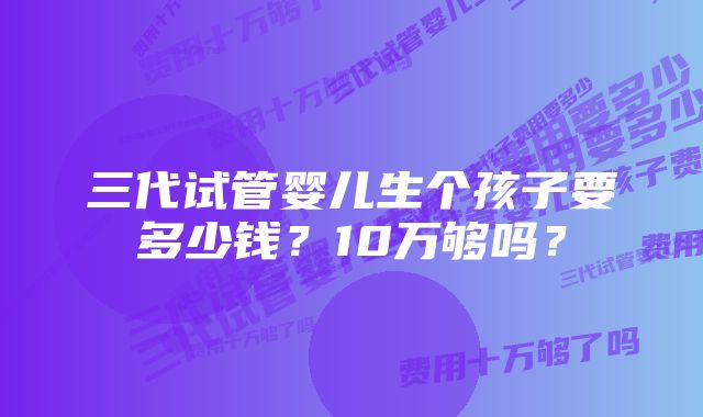 三代试管婴儿生个孩子要多少钱？10万够吗？