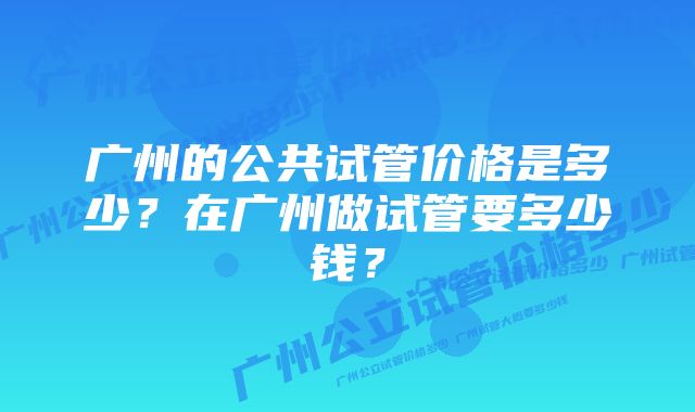 广州的公共试管价格是多少？在广州做试管要多少钱？