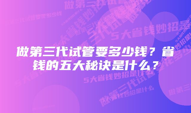 做第三代试管要多少钱？省钱的五大秘诀是什么？