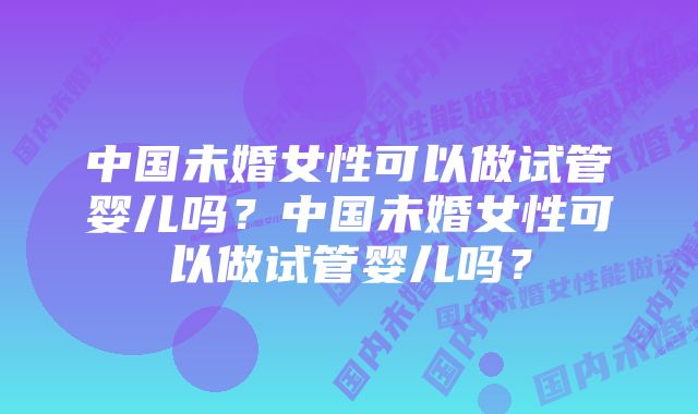 中国未婚女性可以做试管婴儿吗？中国未婚女性可以做试管婴儿吗？